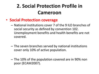 2. Social Protection Profile in
                Cameroon
• Social Protection coverage
  – National institutions cover 7 of the 9 ILO branches of
    social security as defined by convention 102.
    Unemployment benefits and health benefits are not
    covered.

  – The seven branches served by national institutions
    cover only 10% of active population.

  – The 10% of the population covered are in 90% non
    poor (ECAM2007).
 