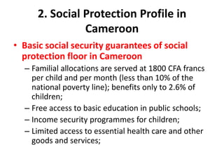 2. Social Protection Profile in
                Cameroon
• Basic social security guarantees of social
  protection floor in Cameroon
  – Familial allocations are served at 1800 CFA francs
    per child and per month (less than 10% of the
    national poverty line); benefits only to 2.6% of
    children;
  – Free access to basic education in public schools;
  – Income security programmes for children;
  – Limited access to essential health care and other
    goods and services;
 