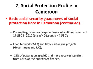 2. Social Protection Profile in
                Cameroon
• Basic social security guarantees of social
  protection floor in Cameroon (continued)

  – Per capita government expenditures in health represented
    17 USD in 2010 (the WHO target is 44 USD);

  – Food for work (WFP) and labour intensive projects
    (Government and ILO);

  – 15% of population aged 60 and more received pensions
    from CNPS or the ministry of finance.
 
