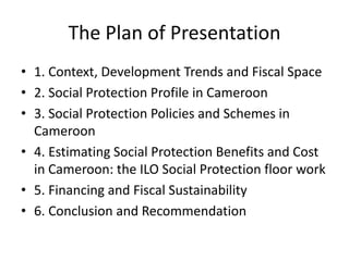 The Plan of Presentation
• 1. Context, Development Trends and Fiscal Space
• 2. Social Protection Profile in Cameroon
• 3. Social Protection Policies and Schemes in
  Cameroon
• 4. Estimating Social Protection Benefits and Cost
  in Cameroon: the ILO Social Protection floor work
• 5. Financing and Fiscal Sustainability
• 6. Conclusion and Recommendation
 