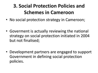 3. Social Protection Policies and
         Schemes in Cameroon
• No social protection strategy in Cameroon;

• Goverment is actually reviewing the national
  strategy on social protection initiated in 2004
  but not finalised;

• Development partners are engaged to support
  Government in defining social protection
  policies.
 