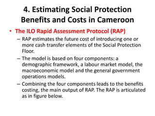 4. Estimating Social Protection
    Benefits and Costs in Cameroon
• The ILO Rapid Assessment Protocol (RAP)
  – RAP estimates the future cost of introducing one or
    more cash transfer elements of the Social Protection
    Floor.
  – The model is based on four components: a
    demographic framework, a labour market model, the
    macroeconomic model and the general government
    operations models.
  – Combining the four components leads to the benefits
    costing, the main output of RAP. The RAP is articulated
    as in figure below.
 
