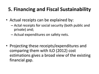 5. Financing and Fiscal Sustainability
• Actual receipts can be explained by:
  – Actal receipts for social security (both public and
    private) and;
  – Actual expenditures on safety nets.

• Projecting these receipts/expenditures and
  comparing them with ILO (2012) cost
  estimations gives a broad view of the existing
  financial gap.
 