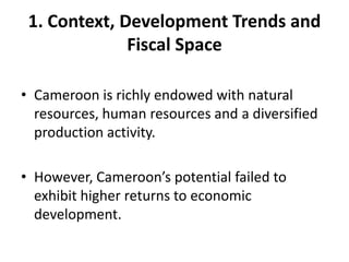 1. Context, Development Trends and
              Fiscal Space

• Cameroon is richly endowed with natural
  resources, human resources and a diversified
  production activity.

• However, Cameroon’s potential failed to
  exhibit higher returns to economic
  development.
 