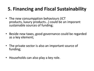 5. Financing and Fiscal Sustainability
• The new consumpption behaviours (ICT
  products, luxury products…) could be an imporant
  sustainable sources of funding;

• Beside new taxes, good governance could be regarded
  as a key element;

• The private sector is also an important source of
  funding;

• Households can also play a key role.
 