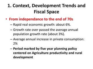 1. Context, Development Trends and
              Fiscal Space
• From independance to the end of 70s
  – Rapid real economic growth: about 6%.
  – Growth rate over passed the average annual
    population growth rate (about 3%).
  – Average annual increase in private consumption:
    2%
  – Period marked by five year planning policy
    centered on Agriculture productivity and rural
    development
 