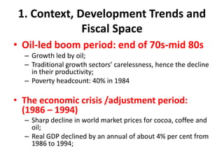 1. Context, Development Trends and
              Fiscal Space
• Oil-led boom period: end of 70s-mid 80s
  – Growth led by oil;
  – Traditional growth sectors’ carelessness, hence the decline
    in their productivity;
  – Poverty headcount: 40% in 1984

• The economic crisis /adjustment period:
  (1986 – 1994)
  – Sharp decline in world market prices for cocoa, coffee and
    oil;
  – Real GDP declined by an annual of about 4% per cent from
    1986 to 1994;
 