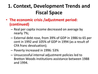 1. Context, Development Trends and
              Fiscal Space
• The economic crisis /adjustment period:
  (continued)
  – Real per capita income decreased on average by
    nearly 7%;
  – External debt rose, from 39% of GDP in 1986 to 65 per
    cent in 1992 and 105% of GDP in 1994 (as a result of
    CFA franc devaluation);
  – Poverty increased in 1996: 53%
  – Unsuccessful internal adjustment policies led to
    Bretton Woods institutions assistance between 1988
    and 1994.
 