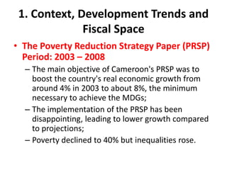 1. Context, Development Trends and
              Fiscal Space
• The Poverty Reduction Strategy Paper (PRSP)
  Period: 2003 – 2008
  – The main objective of Cameroon's PRSP was to
    boost the country's real economic growth from
    around 4% in 2003 to about 8%, the minimum
    necessary to achieve the MDGs;
  – The implementation of the PRSP has been
    disappointing, leading to lower growth compared
    to projections;
  – Poverty declined to 40% but inequalities rose.
 