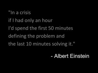 "In a crisis if I had only an hour I'd spend the first 50 minutes  defining the problem and  the last 10 minutes solving it."  - Albert Einstein 