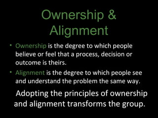 Adopting the principles of ownership and alignment transforms the group.  Ownership  is the degree to which people believe or feel that a process, decision or outcome is theirs. Alignment  is the degree to which people see and understand the problem the same way. Ownership & Alignment 