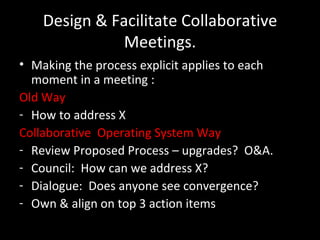Design & Facilitate Collaborative Meetings. Making the process explicit applies to each moment in a meeting : Old Way How to address X Collaborative  Operating System Way Review Proposed Process – upgrades?  O&A. Council:  How can we address X? Dialogue:  Does anyone see convergence? Own & align on top 3 action items 
