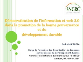 Démocratisation de l’information et web 2.0
dans la promotion de la bonne gouvernance
et du
développement durable
Sédrick N’GOTTA
Camp de formation des Organisation de Jeunesse
sur les enjeux du développement durable

Commission Nationale Ivoirienne pour l’UNESCO
Abidjan, 04 février 2014

 