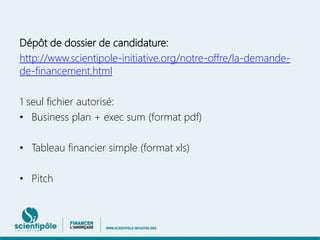Dépôt de dossier de candidature: 
http://www.scientipole-initiative.org/notre-offre/la-demande-de- 
financement.html 
1 seul fichier autorisé: 
• Business plan + exec sum (format pdf) 
• Tableau financier simple (format xls) 
• Pitch 
 
