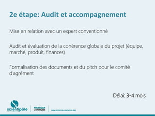 2e étape: Audit et accompagnement 
Mise en relation avec un expert conventionné 
Audit et évaluation de la cohérence globale du projet (équipe, 
marché, produit, finances) 
Formalisation des documents et du pitch pour le comité 
d’agrément 
Délai: 3-4 mois 
 