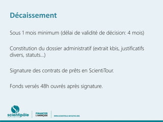 Décaissement 
Sous 1 mois minimum (délai de validité de décision: 4 mois) 
Constitution du dossier administratif (extrait kbis, justificatifs 
divers, statuts…) 
Signature des contrats de prêts en ScientiTour. 
Fonds versés 48h ouvrés après signature. 
 