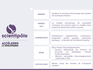 MISSION Accélérer la croissance économique des lauréats 
de Scientipole Initiative 
MODÈLE 
ECO 
Le modèle économique de Scientipôle 
Croissance est construit selon un modèle mixte 
original de partenaires publics et privés. 
COMMUNAUTÉ 
Entrepreneurs expériementés, investisseurs, 
partenaires grands groupes, partenaires 
publiques… et lauréats de Scientipole Initiative/ 
OFFRE 
Deux niveaux d’accompagnements: 
- Parcours thématiques (Se Financer, Se 
structurer, Se développer, Innover, 
S’internationaliser) 
- Missions ponctuelles d’accompagnements 
cofinancées à 50% 
SCIENTINETWORK Réseau social des lauréats de Scientipole 
Initiative. 
 