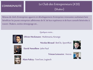 COMMUNAUTE Le Club des Entrepreneurs (#20) 
(Shaker) 
Réseau de chefs d’entreprises aguerris en développement d’entreprises innovantes souhaitant faire 
bénéficier les jeunes entreprises adhérentes de SC de leur expérience et de leurs conseils bénévoles à 
travers Shakers, soirées témoignage etc... 
Quelques noms... 
Olivier Heckmann : Multimania, Kewego 
Nicolas Béraud : BetClic, Sport4fun 
David Amsellem : John Paul 
Tristan Leteurtre : Anevia 
Alain Pakiry : TomTom, Logitech 
 