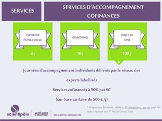 SERVICES SERVICES D’ACCOMPAGNEMENT 
COFINANCES 
COACHING 
OBJECTIF 
ONE 
EXPERTISE 
PONCTUELLE 
* 
Journées d’accompagnement individuels délivrés par le réseau des 
experts labellisés 
Services cofinancés à 50% par SC 
(sur base tarifaire de 500 € /j) 
* Programme Prémium dédié à 12 entreprises par an pour les 
aider à réaliser leur 1erM€ de CA sur 3 ans 
 