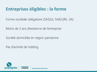 Entreprises éligibles : la forme 
Forme sociétale obligatoire (SAS(U), SA(EU)RL, SA) 
Moins de 3 ans d’existence de l’entreprise 
Société domiciliée en région parisienne 
Pas d’activité de holding 
 