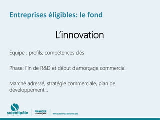 Entreprises éligibles: le fond 
L’innovation 
Equipe : profils, compétences clés 
Phase: Fin de R&D et début d’amorçage commercial 
Marché adressé, stratégie commerciale, plan de 
développement… 
 