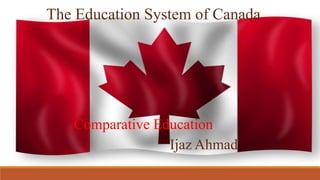 The Education System of Canada
Ijaz Ahmad
Comparative Education
 