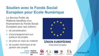 Soutien avec le Fonds Social
Européen pour Ecole Numérique
Le Service Public de
Wallonie bénéficie d’un
financement du Fonds Social
Européen pour ses actions :
 de sensibilisation
 d’accompagnement aux
porteurs de projets
 de prise en main du matériel
 de soutien technique et de
gestion des projets
49
 