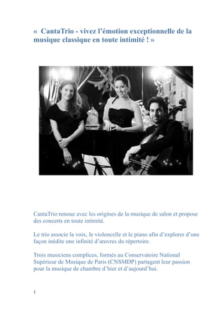 « CantaTrio - vivez l’émotion exceptionnelle de la
musique classique en toute intimité ! »




CantaTrio renoue avec les origines de la musique de salon et propose
des concerts en toute intimité.

Le trio associe la voix, le violoncelle et le piano afin d’explorer d’une
façon inédite une infinité d’œuvres du répertoire.

Trois musiciens complices, formés au Conservatoire National
Supérieur de Musique de Paris (CNSMDP) partagent leur passion
pour la musique de chambre d’hier et d’aujourd’hui.


1
 