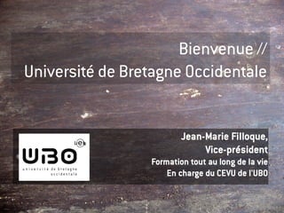 Bienvenue //
Université de Bretagne Occidentale


                         Jean-Marie Filloque,
                              Vice-président
                 Formation tout au long de la vie
                     En charge du CEVU de l'UBO
 