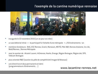 l’exemple de la cantine numérique rennaise




   inaugurée le 22 novembre 2010 (un an pour se créer)
   un axe éditorial initial : « le participatif à l’échelle d’une métropole » ; 250 événements / an
   membres fondateurs : BUG, ESC Rennes, Granit, Marsouin, MEITO, Pôle I&R, Rennes Atalante, S.A..GA,
    Web2Rennes , Rennes Métropole
   avec le soutien de : Alcatel Lucent, InExtenso, Keolis, Orange, Région Bretagne, RégionJob, SFR,
    Télécom Bretagne
   plus orientée R&D (soutien du pôle de compétitivité Images & Réseaux)
   une directrice et deux permanents et demi
    (programmateurs d’événements…)
                                                                      www.lacantine-rennes.net
 