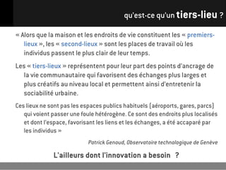 qu’est-ce qu’un tiers-lieu ?

« Alors que la maison et les endroits de vie constituent les « premiers-
   lieux », les « second-lieux » sont les places de travail où les
   individus passent le plus clair de leur temps.
Les « tiers-lieux » représentent pour leur part des points d’ancrage de
  la vie communautaire qui favorisent des échanges plus larges et
  plus créatifs au niveau local et permettent ainsi d’entretenir la
  sociabilité urbaine.
Ces lieux ne sont pas les espaces publics habituels (aéroports, gares, parcs)
   qui voient passer une foule hétérogène. Ce sont des endroits plus localisés
   et dont l’espace, favorisant les liens et les échanges, a été accaparé par
   les individus »
                            Patrick Genoud, Observatoire technologique de Genève

              L'ailleurs dont l'innovation a besoin ?
 