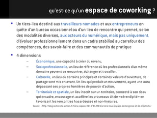 qu’est-ce qu’un espace de coworking ?

 Un tiers-lieu destiné aux travailleurs nomades et aux entrepreneurs en
  quête d’un bureau occasionnel ou d’un lieu de rencontre qui permet, selon
  des modalités diverses, aux acteurs du numérique, mais pas uniquement,
  d’évoluer professionnellement dans un cadre stabilisé au carrefour des
  compétences, des savoir-faire et des communautés de pratique
 4 dimensions
        –      Économique, une capacité à créer du revenu,
        –      Socioprofessionnelle, un lieu de référence où les professionnels d’un même
               domaine peuvent se rencontrer, échanger et travailler,
        –      Culturelle, un lieu où certains principes et certaines valeurs d’ouverture, de
               partage sont mis en avant. Un lieu qui produit un mouvement, ayant une aura
               dépassant ses propres frontières de pouvoir d’action,
        –      Territoriale et spatiale, un lieu inscrit sur un territoire, connecté à son tissu
               qui encadre, encourage et accélère les processus dit de «sérendipité» en
               favorisant les rencontres hasardeuses et non-linéaires.
            Source : http://blog.recherche-action.fr/tiers-espace/2011/11/09/les-tiers-lieux-espace-demergence-et-de-creativite/
 
