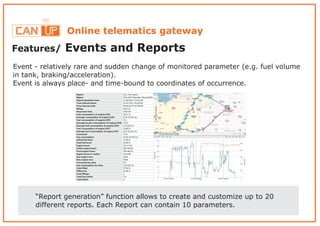 Online telematics gateway
Features/ Events and Reports
“Report generation” function allows to create and customize up to 20
different reports. Each Report can contain 10 parameters.
Event - relatively rare and sudden change of monitored parameter (e.g. fuel volume
in tank, braking/acceleration).
Event is always place- and time-bound to coordinates of occurrence.
 