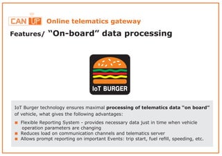 Online telematics gateway
Features/ “On-board” data processing
IoT BURGER
IoT Burger technology ensures maximal processing of telematics data “on board”
of vehicle, what gives the following advantages:
< Flexible Reporting System - provides necessary data just in time when vehicle
operation parameters are changing
Reduces load on communication channels and telematics server<
Allows prompt reporting on important Events: trip start, fuel reﬁll, speeding, etc.<
 