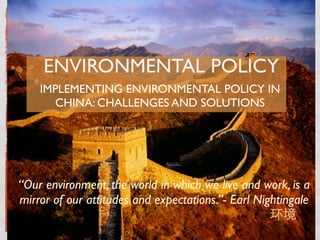 ENVIRONMENTAL POLICY
    IMPLEMENTING ENVIRONMENTAL POLICY IN
       CHINA: CHALLENGES AND SOLUTIONS




“Our environment, the world in which we live and work, is a
mirror of our attitudes and expectations.”- Earl Nightingale
 