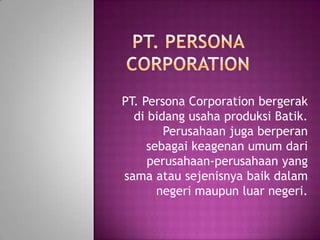 PT. Persona Corporation bergerak
  di bidang usaha produksi Batik.
        Perusahaan juga berperan
     sebagai keagenan umum dari
     perusahaan-perusahaan yang
sama atau sejenisnya baik dalam
       negeri maupun luar negeri.
 