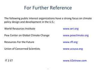 For Further Reference
The following public interest organizations have a strong focus on climate
policy design and development in the U.S.:

World Resources Institute                        www.wri.org

Pew Center on Global Climate Change              www.pewclimate.org

Resources For the Future                         www.rff.org

Union of Concerned Scientists                    www.ucsusa.org



IT 2 ET                                          www.it2etnow.com

                                    x
 