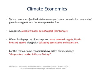 Climate Economics
•   Today, consumers (and industries we support) dump an unlimited amount of
    greenhouse gases into the atmosphere for free.


•   As a result, fossil fuel prices do not reflect their full cost.


•   Life on Earth pays the ultimate price: more severe droughts, floods,
    fires and storms along with collapsing ecosystems and extinction.


•   For this reason, some economists have called climate change
    “the greatest market failure in history.”



    References: IPCC Fourth Assessment Report, Summary for Policy Makers, 2007.
                  The Economics of Climate Change, Stern Review Report, 2006.
 
