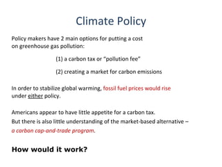 Climate Policy
Policy makers have 2 main options for putting a cost
on greenhouse gas pollution:

                  (1) a carbon tax or “pollution fee”

                  (2) creating a market for carbon emissions

In order to stabilize global warming, fossil fuel prices would rise
under either policy.

Americans appear to have little appetite for a carbon tax.
But there is also little understanding of the market-based alternative –
a carbon cap-and-trade program.


How would it work?
 