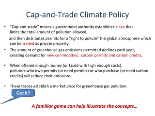Cap-and-Trade Climate Policy
• “Cap-and-trade” means a government authority establishes a cap that
  limits the total amount of pollution allowed,
  and then distributes permits for a “right to pollute” the global atmosphere which
  can be traded as private property.
• The amount of greenhouse gas emissions permitted declines each year,
  creating demand for new commodities: carbon permits and carbon credits.

•   When offered enough money (or faced with high enough costs),
    polluters who own permits (or need permits) or who purchase (or need carbon
    credits) will reduce their emissions.

•   These trades establish a market price for greenhouse gas pollution.
       Got it?


                 A familiar game can help illustrate the concepts…
 