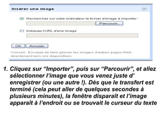 1. Cliquez sur “Importer”, puis sur “Parcourir”, et allez
sélectionner l’image que vous venez juste d’
enregistrer (ou une autre !). Dès que le transfert est
terminé (cela peut aller de quelques secondes à
plusieurs minutes), la fenêtre disparaît et l’image
apparaît à l’endroit ou se trouvait le curseur du texte
 