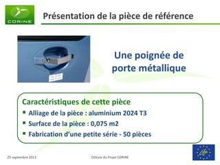Clôture du Projet CORINE 
25 septembre 2013 
Présentation de la pièce de référence 
Une poignée de porte métallique 
Caractéristiques de cette pièce 
Alliage de la pièce : aluminium 2024 T3 
Surface de la pièce : 0,075 m2 
Fabrication d’une petite série - 50 pièces  