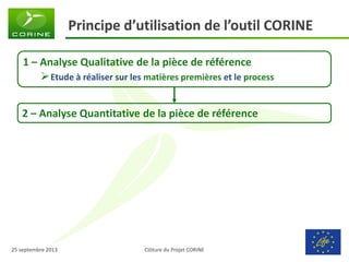Clôture du Projet CORINE 
25 septembre 2013 
Principe d’utilisation de l’outil CORINE 
1 – Analyse Qualitative de la pièce de référence 
Etude à réaliser sur les matières premières et le process 
2 – Analyse Quantitative de la pièce de référence  
