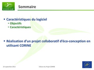 Clôture du Projet CORINE 
25 septembre 2013 
Sommaire 
Caractéristiques du logiciel 
•Objectifs 
•Caractéristiques 
Réalisation d’un projet collaboratif d’éco-conception en utilisant CORINE  
