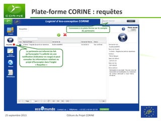 Clôture du Projet CORINE 
25 septembre 2013 
Plate-forme CORINE : requêtes 
Le partenaire est informé du fait qu’Eurocopter l’a sollicité via une notification (indicateur en rouge) et peut consulter les informations relatives au projet d’Eurocopter dans l’onglet « Requêtes » 
de surface alternatif à l’oac? Merci 
Connexion à la plate-forme sur le compte du partenaire  