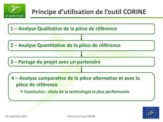 Clôture du Projet CORINE 
25 septembre 2013 
Principe d’utilisation de l’outil CORINE 
1 – Analyse Qualitative de la pièce de référence 
2 – Analyse Quantitative de la pièce de référence 
3 – Partage du projet avec un partenaire 
4 – Analyse comparative de la pièce alternative et avec la pièce de référence 
Conclusion : choix de la technologie la plus performante  