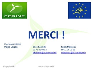 Clôture du Projet CORINE 
25 septembre 2013 
MERCI ! 
Pour nous joindre : 
Pierre Garçon 
Brice Kosinski 
09 72 26 09 53 
bkosinski@ecomundo.eu 
Sarah Mauroux 
09 72 26 09 56 
smauroux@ecomundo.eu 