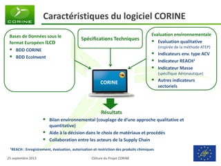 Clôture du Projet CORINE 
25 septembre 2013 
Bases de Données sous le format Européen ILCD 
BDD CORINE 
BDD EcoInvent 
Caractéristiques du logiciel CORINE 
Résultats 
Bilan environnemental (couplage de d’une approche qualitative et quantitative) 
Aide à la décision dans le choix de matériaux et procédés 
Collaboration entre les acteurs de la Supply Chain 
Spécifications Techniques 
Evaluation environnementale 
Evaluation qualitative (inspirée de la méthode ATEP) 
Indicateurs env. type ACV 
Indicateur REACH1 
Indicateur Masse (spécifique Aéronautique) 
Autres indicateurs sectoriels 
CORINE 
1REACH : Enregistrement, évaluation, autorisation et restriction des produits chimiques  