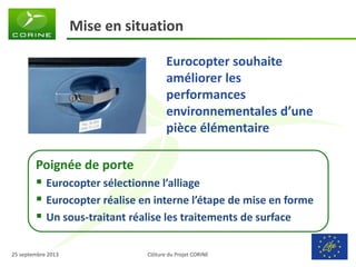Clôture du Projet CORINE 
25 septembre 2013 
Mise en situation 
Eurocopter souhaite améliorer les performances environnementales d’une pièce élémentaire 
Poignée de porte 
Eurocopter sélectionne l’alliage 
Eurocopter réalise en interne l’étape de mise en forme 
Un sous-traitant réalise les traitements de surface  