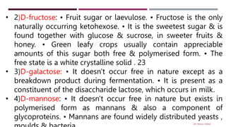 • 2)D-fructose: • Fruit sugar or laevulose. • Fructose is the only
naturally occurring ketohexose. • It is the sweetest sugar & is
found together with glucose & sucrose, in sweeter fruits &
honey. • Green leafy crops usually contain appreciable
amounts of this sugar both free & polymerised form. • The
free state is a white crystalline solid . 23
• 3)D-galactose: • It doesn't occur free in nature except as a
breakdown product during fermentation. • It is present as a
constituent of the disaccharide lactose, which occurs in milk.
• 4)D-mannose: • It doesn't occur free in nature but exists in
polymerised form as mannans & also a component of
glycoproteins. • Mannans are found widely distributed yeasts ,
DR. RAHUL DANGI
 